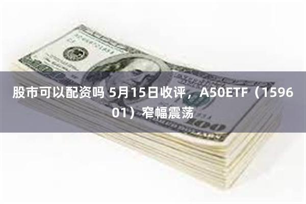 股市可以配资吗 5月15日收评，A50ETF（159601）窄幅震荡