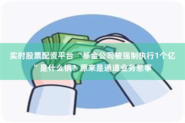 实时股票配资平台 “基金公司被强制执行1个亿”是什么锅？原来是通道业务惹事