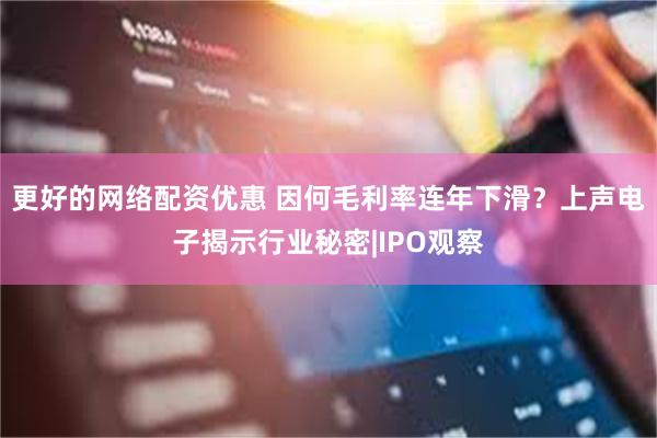 更好的网络配资优惠 因何毛利率连年下滑？上声电子揭示行业秘密|IPO观察