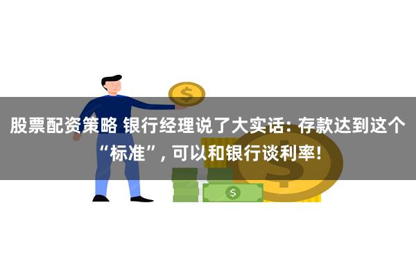 股票配资策略 银行经理说了大实话: 存款达到这个“标准”, 可以和银行谈利率!