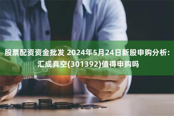 股票配资资金批发 2024年5月24日新股申购分析: 汇成真空(301392)值得申购吗