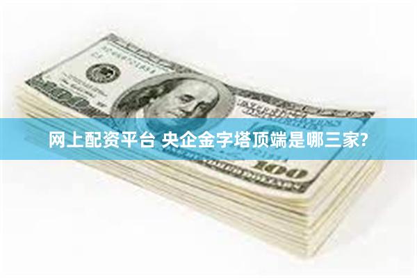 网上配资平台 央企金字塔顶端是哪三家?