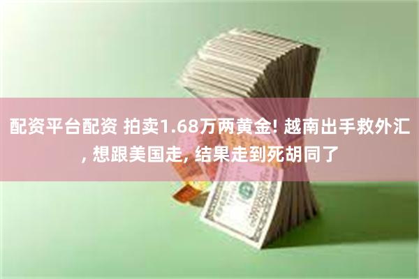 配资平台配资 拍卖1.68万两黄金! 越南出手救外汇, 想跟美国走, 结果走到死胡同了