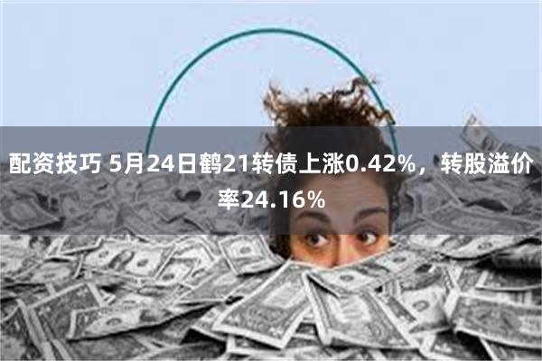 配资技巧 5月24日鹤21转债上涨0.42%，转股溢价率24.16%