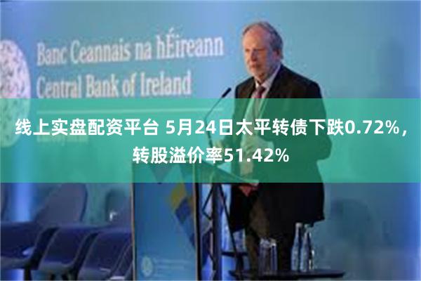 线上实盘配资平台 5月24日太平转债下跌0.72%，转股溢价率51.42%