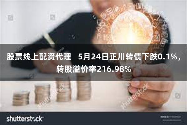 股票线上配资代理   5月24日正川转债下跌0.1%，转股溢价率216.98%