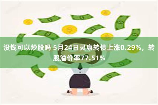 没钱可以炒股吗 5月24日灵康转债上涨0.29%，转股溢价率77.51%