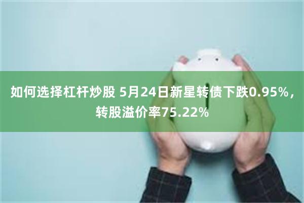 如何选择杠杆炒股 5月24日新星转债下跌0.95%，转股溢价率75.22%