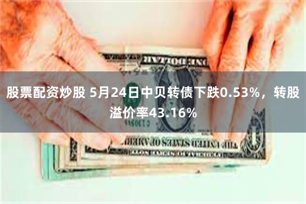 股票配资炒股 5月24日中贝转债下跌0.53%，转股溢价率43.16%