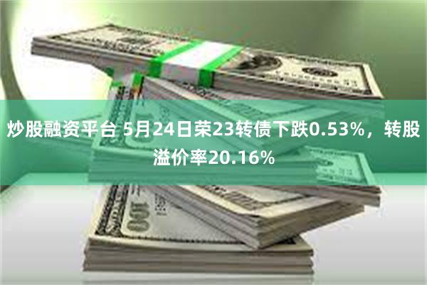 炒股融资平台 5月24日荣23转债下跌0.53%，转股溢价率20.16%