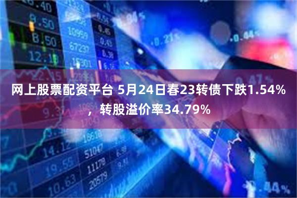 网上股票配资平台 5月24日春23转债下跌1.54%，转股溢价率34.79%