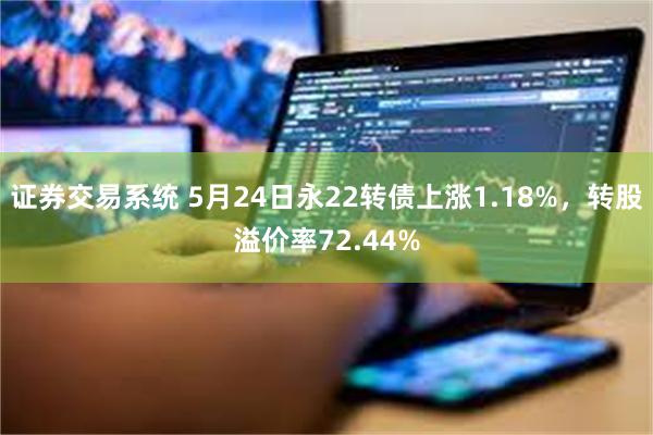 证券交易系统 5月24日永22转债上涨1.18%，转股溢价率72.44%