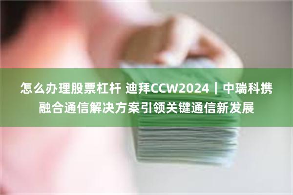 怎么办理股票杠杆 迪拜CCW2024｜中瑞科携融合通信解决方案引领关键通信新发展