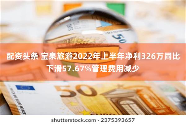 配资头条 宝泉旅游2022年上半年净利326万同比下滑57.67%管理费用减少