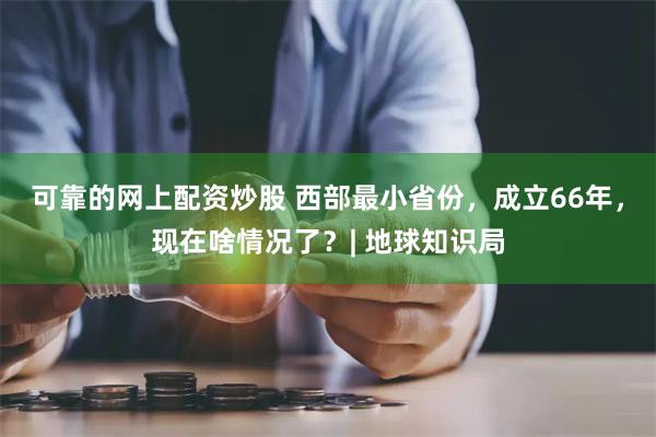 可靠的网上配资炒股 西部最小省份，成立66年，现在啥情况了？| 地球知识局