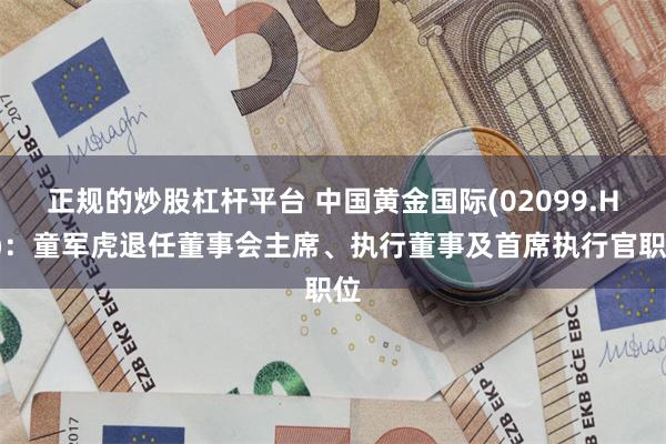 正规的炒股杠杆平台 中国黄金国际(02099.HK)：童军虎退任董事会主席、执行董事及首席执行官职位