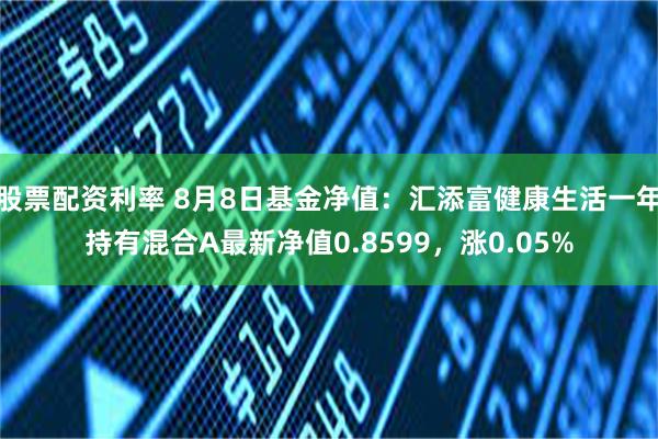 股票配资利率 8月8日基金净值：汇添富健康生活一年持有混合A最新净值0.8599，涨0.05%