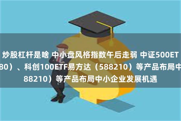 炒股杠杆是啥 中小盘风格指数午后走弱 中证500ETF易方达（510580）、科创100ETF易方达（588210）等产品布局中小企业发展机遇