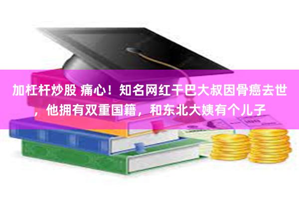 加杠杆炒股 痛心！知名网红干巴大叔因骨癌去世，他拥有双重国籍，和东北大姨有个儿子