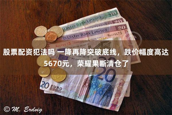 股票配资犯法吗 一降再降突破底线，跌价幅度高达5670元，荣耀果断清仓了