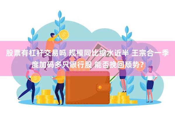 股票有杠杆交易吗 规模同比缩水近半 王宗合一季度加码多只银行股 能否挽回颓势？