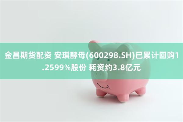 金昌期货配资 安琪酵母(600298.SH)已累计回购1.2599%股份 耗资约3.8亿元