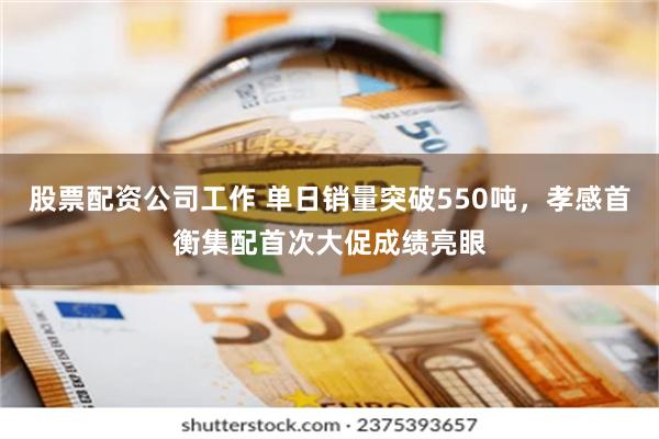 股票配资公司工作 单日销量突破550吨，孝感首衡集配首次大促成绩亮眼