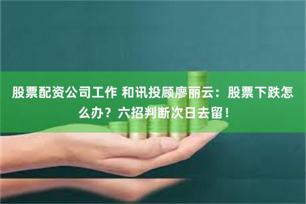 股票配资公司工作 和讯投顾廖丽云：股票下跌怎么办？六招判断次日去留！