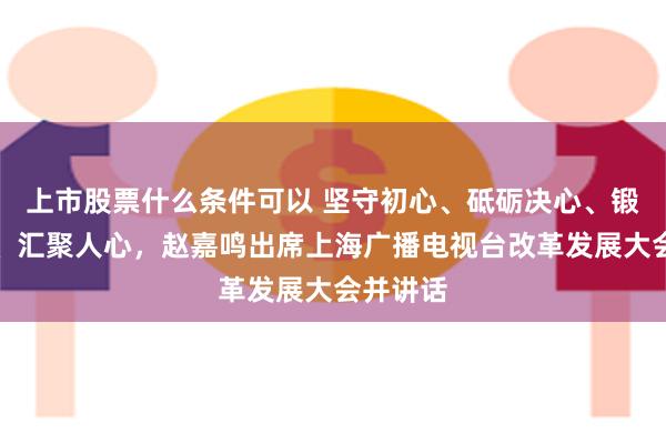 上市股票什么条件可以 坚守初心、砥砺决心、锻造匠心、汇聚人心，赵嘉鸣出席上海广播电视台改革发展大会并讲话