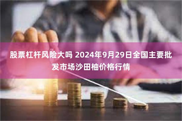 股票杠杆风险大吗 2024年9月29日全国主要批发市场沙田柚价格行情