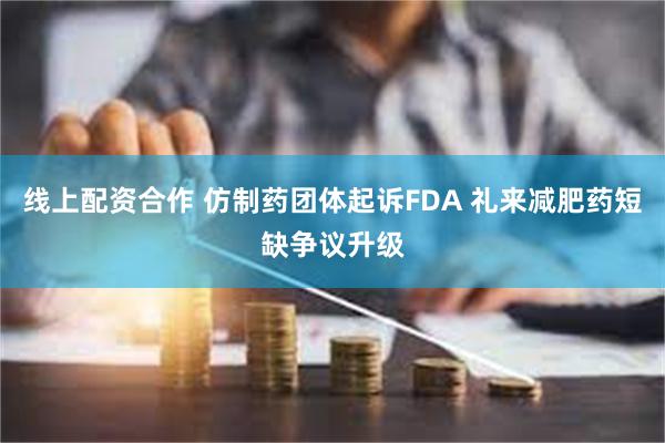 线上配资合作 仿制药团体起诉FDA 礼来减肥药短缺争议升级