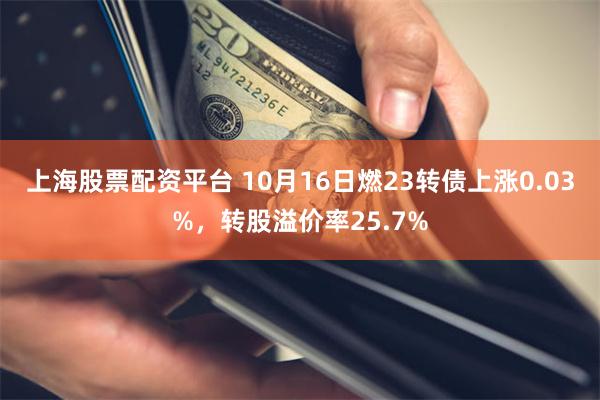 上海股票配资平台 10月16日燃23转债上涨0.03%，转股溢价率25.7%