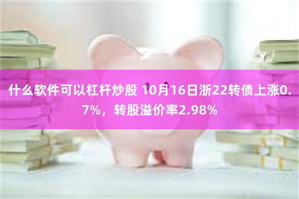 什么软件可以杠杆炒股 10月16日浙22转债上涨0.7%，转股溢价率2.98%