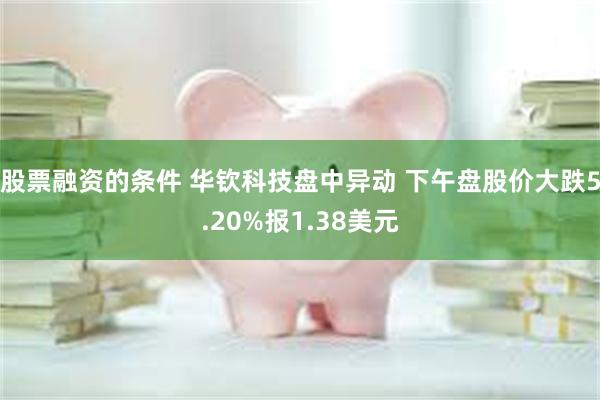 股票融资的条件 华钦科技盘中异动 下午盘股价大跌5.20%报1.38美元