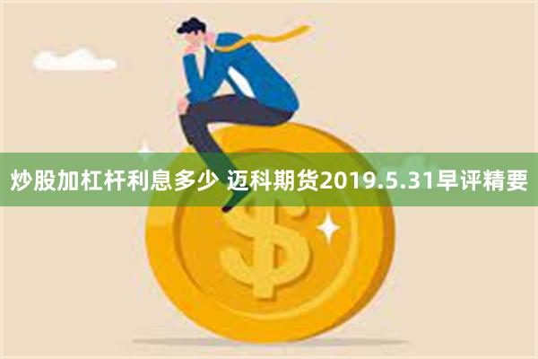 炒股加杠杆利息多少 迈科期货2019.5.31早评精要