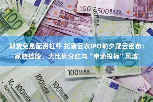 期货免息配资杠杆 托普云农IPO前夕疑云密布：家族控股、大比例分红与“串通投标”风波