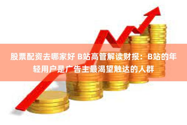 股票配资去哪家好 B站高管解读财报：B站的年轻用户是广告主最渴望触达的人群