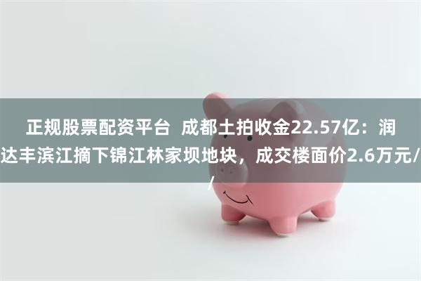 正规股票配资平台  成都土拍收金22.57亿：润达丰滨江摘下锦江林家坝地块，成交楼面价2.6万元/