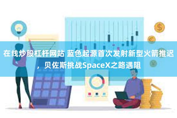 在线炒股杠杆网站 蓝色起源首次发射新型火箭推迟，贝佐斯挑战SpaceX之路遇阻