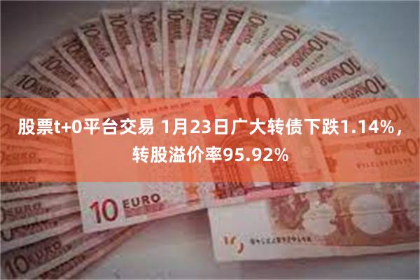 股票t+0平台交易 1月23日广大转债下跌1.14%，转股溢价率95.92%