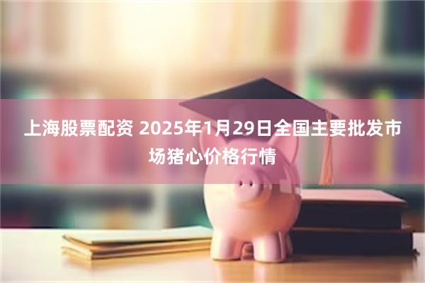 上海股票配资 2025年1月29日全国主要批发市场猪心价格行情