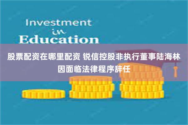 股票配资在哪里配资 锐信控股非执行董事陆海林因面临法律程序辞任