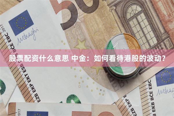 股票配资什么意思 中金：如何看待港股的波动？