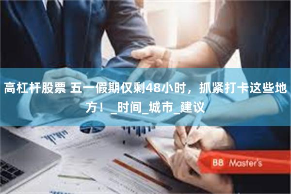 高杠杆股票 五一假期仅剩48小时，抓紧打卡这些地方！_时间_城市_建议