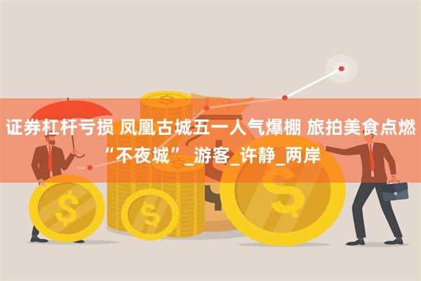 证券杠杆亏损 凤凰古城五一人气爆棚 旅拍美食点燃“不夜城”_游客_许静_两岸