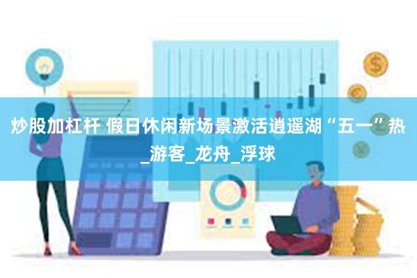 炒股加杠杆 假日休闲新场景激活逍遥湖“五一”热_游客_龙舟_浮球