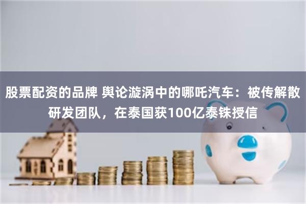 股票配资的品牌 舆论漩涡中的哪吒汽车：被传解散研发团队，在泰国获100亿泰铢授信
