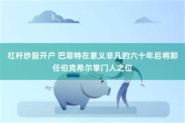杠杆炒股开户 巴菲特在意义非凡的六十年后将卸任伯克希尔掌门人之位
