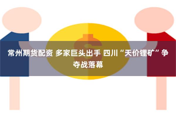 常州期货配资 多家巨头出手 四川“天价锂矿”争夺战落幕