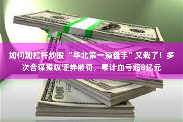 如何加杠杆炒股 “华北第一操盘手”又栽了！多次合谋操纵证券被罚，累计血亏超8亿元